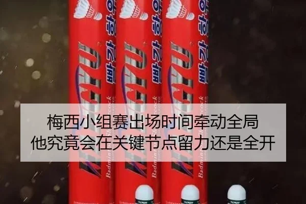 梅西小组赛出场时间牵动全局 他究竟会在关键节点留力还是全开