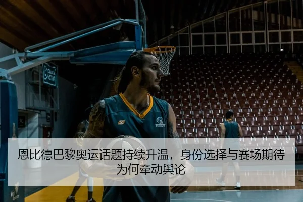 恩比德巴黎奥运话题持续升温，身份选择与赛场期待为何牵动舆论